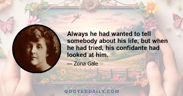 Always he had wanted to tell somebody about his life, but when he had tried, his confidante had looked at him.