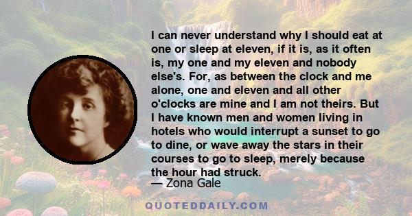 I can never understand why I should eat at one or sleep at eleven, if it is, as it often is, my one and my eleven and nobody else's. For, as between the clock and me alone, one and eleven and all other o'clocks are mine 