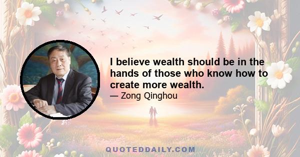 I believe wealth should be in the hands of those who know how to create more wealth.