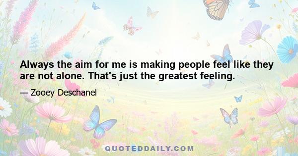 Always the aim for me is making people feel like they are not alone. That's just the greatest feeling.