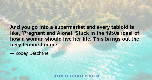 And you go into a supermarket and every tabloid is like, 'Pregnant and Alone!' Stuck in the 1950s ideal of how a woman should live her life. This brings out the fiery feminist in me.