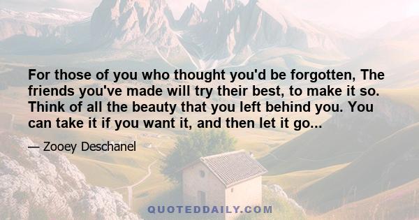 For those of you who thought you'd be forgotten, The friends you've made will try their best, to make it so. Think of all the beauty that you left behind you. You can take it if you want it, and then let it go...