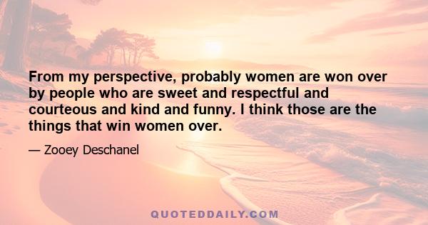 From my perspective, probably women are won over by people who are sweet and respectful and courteous and kind and funny. I think those are the things that win women over.