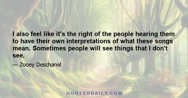 I also feel like it's the right of the people hearing them to have their own interpretations of what these songs mean. Sometimes people will see things that I don't see.