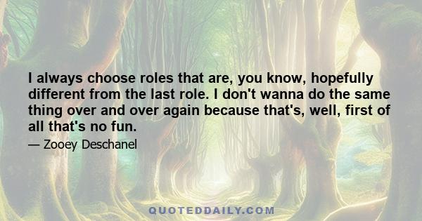 I always choose roles that are, you know, hopefully different from the last role. I don't wanna do the same thing over and over again because that's, well, first of all that's no fun.