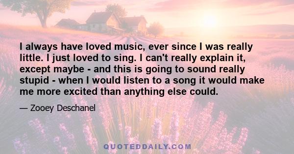 I always have loved music, ever since I was really little. I just loved to sing. I can't really explain it, except maybe - and this is going to sound really stupid - when I would listen to a song it would make me more