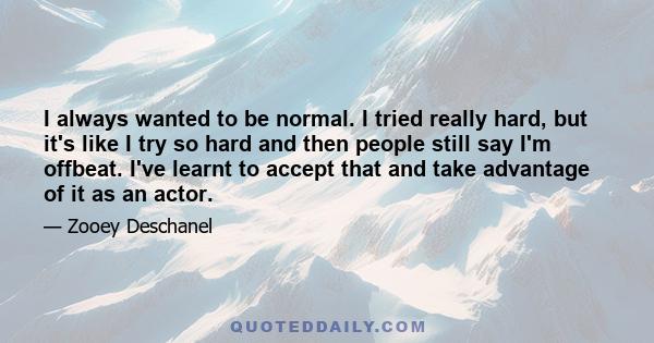 I always wanted to be normal. I tried really hard, but it's like I try so hard and then people still say I'm offbeat. I've learnt to accept that and take advantage of it as an actor.