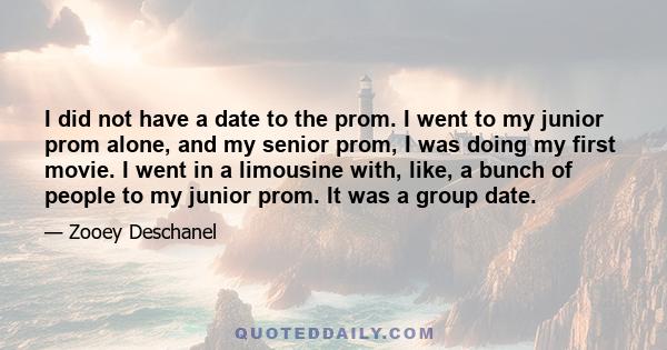 I did not have a date to the prom. I went to my junior prom alone, and my senior prom, I was doing my first movie. I went in a limousine with, like, a bunch of people to my junior prom. It was a group date.