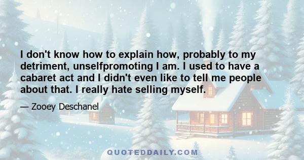 I don't know how to explain how, probably to my detriment, unselfpromoting I am. I used to have a cabaret act and I didn't even like to tell me people about that. I really hate selling myself.