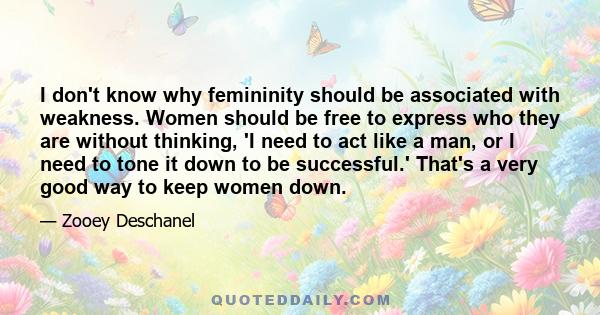 I don't know why femininity should be associated with weakness. Women should be free to express who they are without thinking, 'I need to act like a man, or I need to tone it down to be successful.' That's a very good