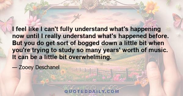 I feel like I can't fully understand what's happening now until I really understand what's happened before. But you do get sort of bogged down a little bit when you're trying to study so many years' worth of music. It