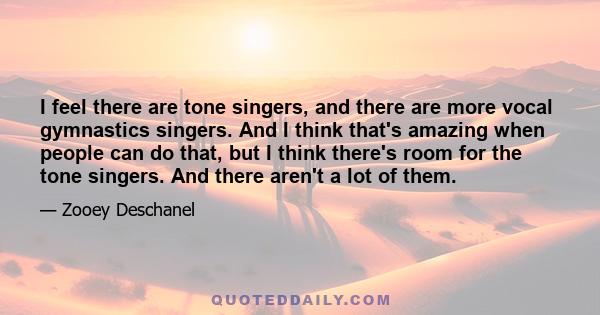 I feel there are tone singers, and there are more vocal gymnastics singers. And I think that's amazing when people can do that, but I think there's room for the tone singers. And there aren't a lot of them.