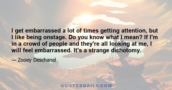 I get embarrassed a lot of times getting attention, but I like being onstage. Do you know what I mean? If I'm in a crowd of people and they're all looking at me, I will feel embarrassed. It's a strange dichotomy.