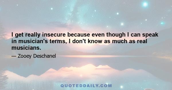 I get really insecure because even though I can speak in musician's terms, I don't know as much as real musicians.