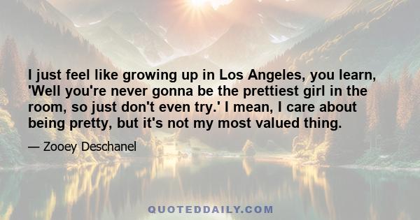 I just feel like growing up in Los Angeles, you learn, 'Well you're never gonna be the prettiest girl in the room, so just don't even try.' I mean, I care about being pretty, but it's not my most valued thing.