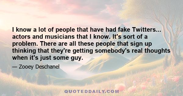 I know a lot of people that have had fake Twitters... actors and musicians that I know. It's sort of a problem. There are all these people that sign up thinking that they're getting somebody's real thoughts when it's