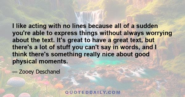 I like acting with no lines because all of a sudden you're able to express things without always worrying about the text. It's great to have a great text, but there's a lot of stuff you can't say in words, and I think