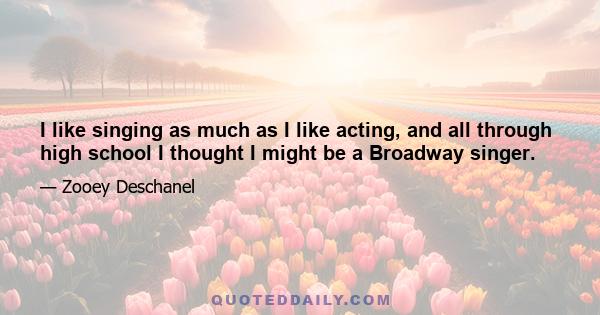 I like singing as much as I like acting, and all through high school I thought I might be a Broadway singer.