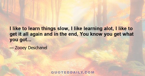 I like to learn things slow, I like learning alot, I like to get it all again and in the end, You know you get what you got...