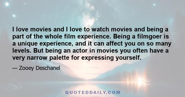 I love movies and I love to watch movies and being a part of the whole film experience. Being a filmgoer is a unique experience, and it can affect you on so many levels. But being an actor in movies you often have a