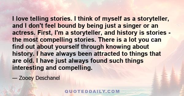 I love telling stories. I think of myself as a storyteller, and I don't feel bound by being just a singer or an actress. First, I'm a storyteller, and history is stories - the most compelling stories. There is a lot you 