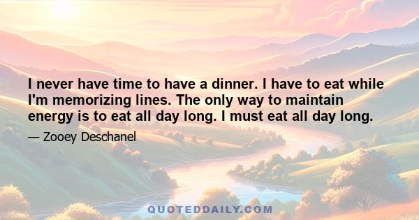 I never have time to have a dinner. I have to eat while I'm memorizing lines. The only way to maintain energy is to eat all day long. I must eat all day long.