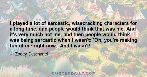 I played a lot of sarcastic, wisecracking characters for a long time, and people would think that was me. And it's very much not me, and then people would think I was being sarcastic when I wasn't: 'Oh, you're making