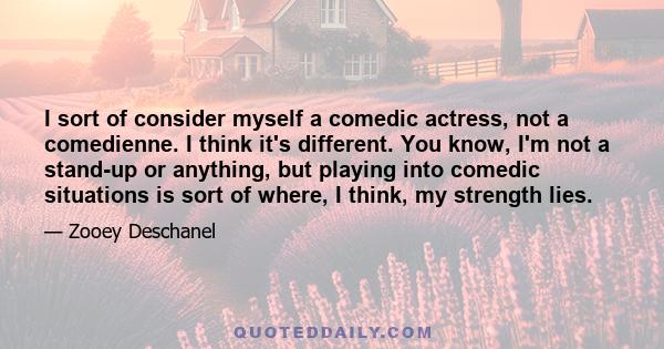 I sort of consider myself a comedic actress, not a comedienne. I think it's different. You know, I'm not a stand-up or anything, but playing into comedic situations is sort of where, I think, my strength lies.