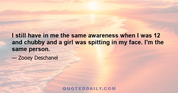 I still have in me the same awareness when I was 12 and chubby and a girl was spitting in my face. I'm the same person.