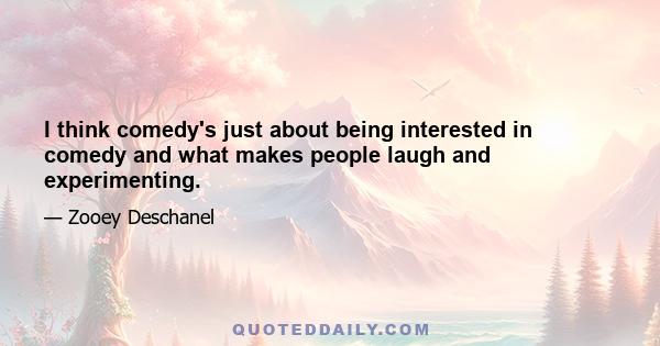 I think comedy's just about being interested in comedy and what makes people laugh and experimenting.