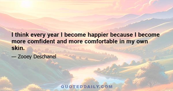 I think every year I become happier because I become more comfident and more comfortable in my own skin.