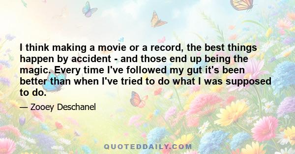 I think making a movie or a record, the best things happen by accident - and those end up being the magic. Every time I've followed my gut it's been better than when I've tried to do what I was supposed to do.