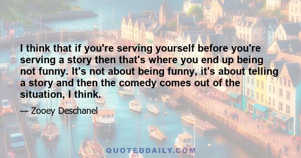 I think that if you're serving yourself before you're serving a story then that's where you end up being not funny. It's not about being funny, it's about telling a story and then the comedy comes out of the situation,