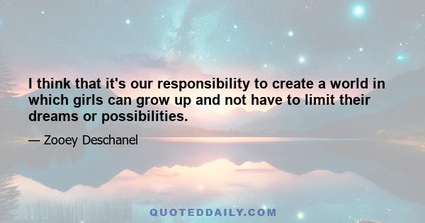 I think that it's our responsibility to create a world in which girls can grow up and not have to limit their dreams or possibilities.