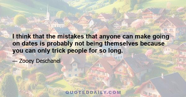 I think that the mistakes that anyone can make going on dates is probably not being themselves because you can only trick people for so long.