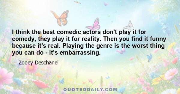 I think the best comedic actors don't play it for comedy, they play it for reality. Then you find it funny because it's real. Playing the genre is the worst thing you can do - it's embarrassing.