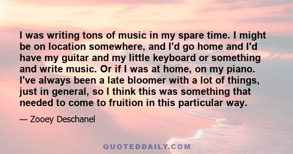 I was writing tons of music in my spare time. I might be on location somewhere, and I'd go home and I'd have my guitar and my little keyboard or something and write music. Or if I was at home, on my piano. I've always