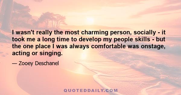 I wasn't really the most charming person, socially - it took me a long time to develop my people skills - but the one place I was always comfortable was onstage, acting or singing.