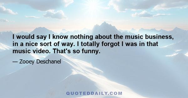 I would say I know nothing about the music business, in a nice sort of way. I totally forgot I was in that music video. That's so funny.