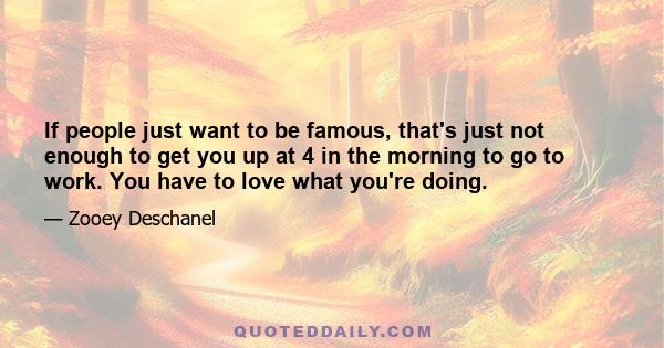 If people just want to be famous, that's just not enough to get you up at 4 in the morning to go to work. You have to love what you're doing.