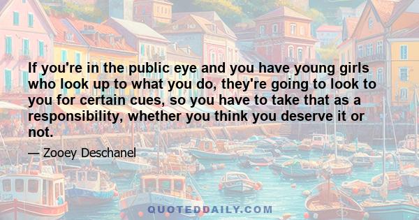 If you're in the public eye and you have young girls who look up to what you do, they're going to look to you for certain cues, so you have to take that as a responsibility, whether you think you deserve it or not.