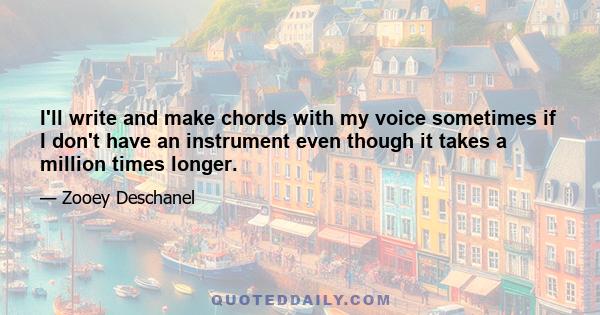 I'll write and make chords with my voice sometimes if I don't have an instrument even though it takes a million times longer.