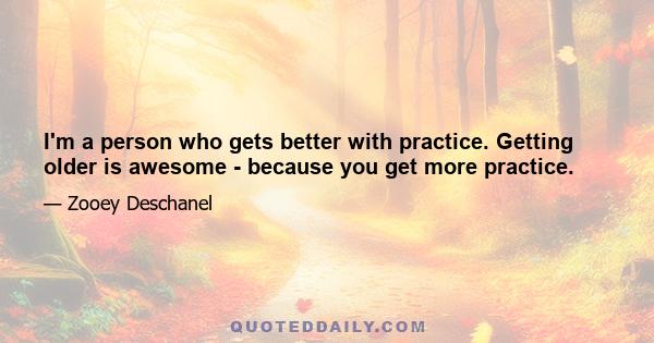 I'm a person who gets better with practice. Getting older is awesome - because you get more practice.