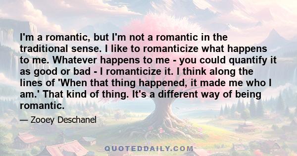 I'm a romantic, but I'm not a romantic in the traditional sense. I like to romanticize what happens to me. Whatever happens to me - you could quantify it as good or bad - I romanticize it. I think along the lines of