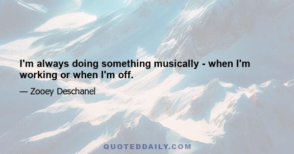 I'm always doing something musically - when I'm working or when I'm off.