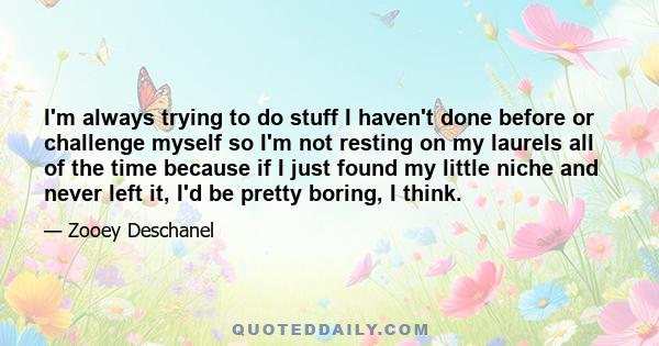 I'm always trying to do stuff I haven't done before or challenge myself so I'm not resting on my laurels all of the time because if I just found my little niche and never left it, I'd be pretty boring, I think.