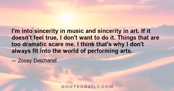 I'm into sincerity in music and sincerity in art. If it doesn't feel true, I don't want to do it. Things that are too dramatic scare me. I think that's why I don't always fit into the world of performing arts.