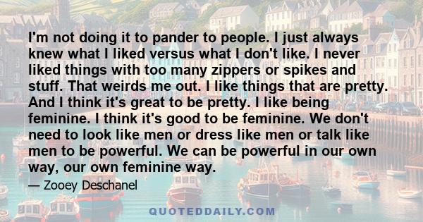 I'm not doing it to pander to people. I just always knew what I liked versus what I don't like. I never liked things with too many zippers or spikes and stuff. That weirds me out. I like things that are pretty. And I