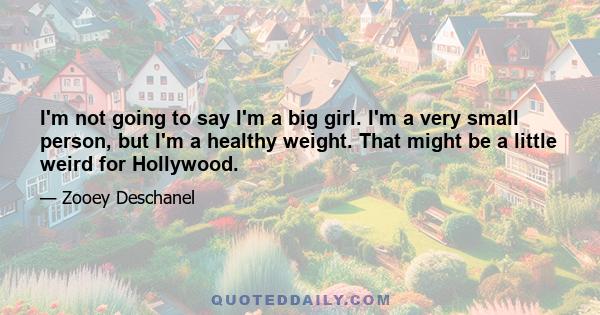 I'm not going to say I'm a big girl. I'm a very small person, but I'm a healthy weight. That might be a little weird for Hollywood.