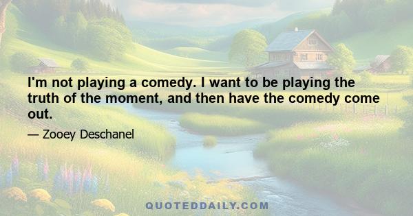 I'm not playing a comedy. I want to be playing the truth of the moment, and then have the comedy come out.